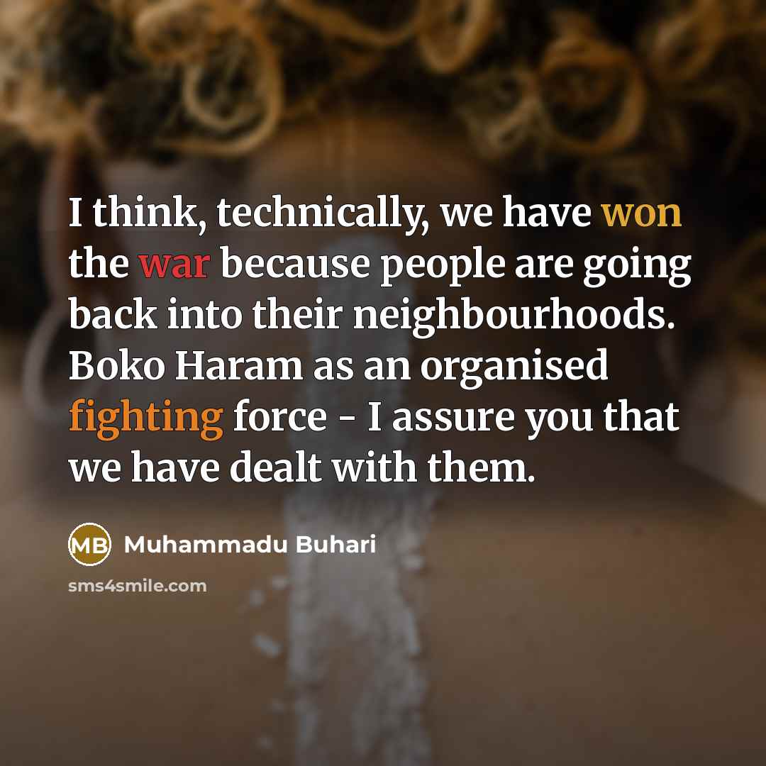 “I think, technically, we have won the war because people are going back into their neighbourhoods. Boko Haram as an organised fighting force - I assure you that we have dealt with them.” quote by Muhammadu Buhari