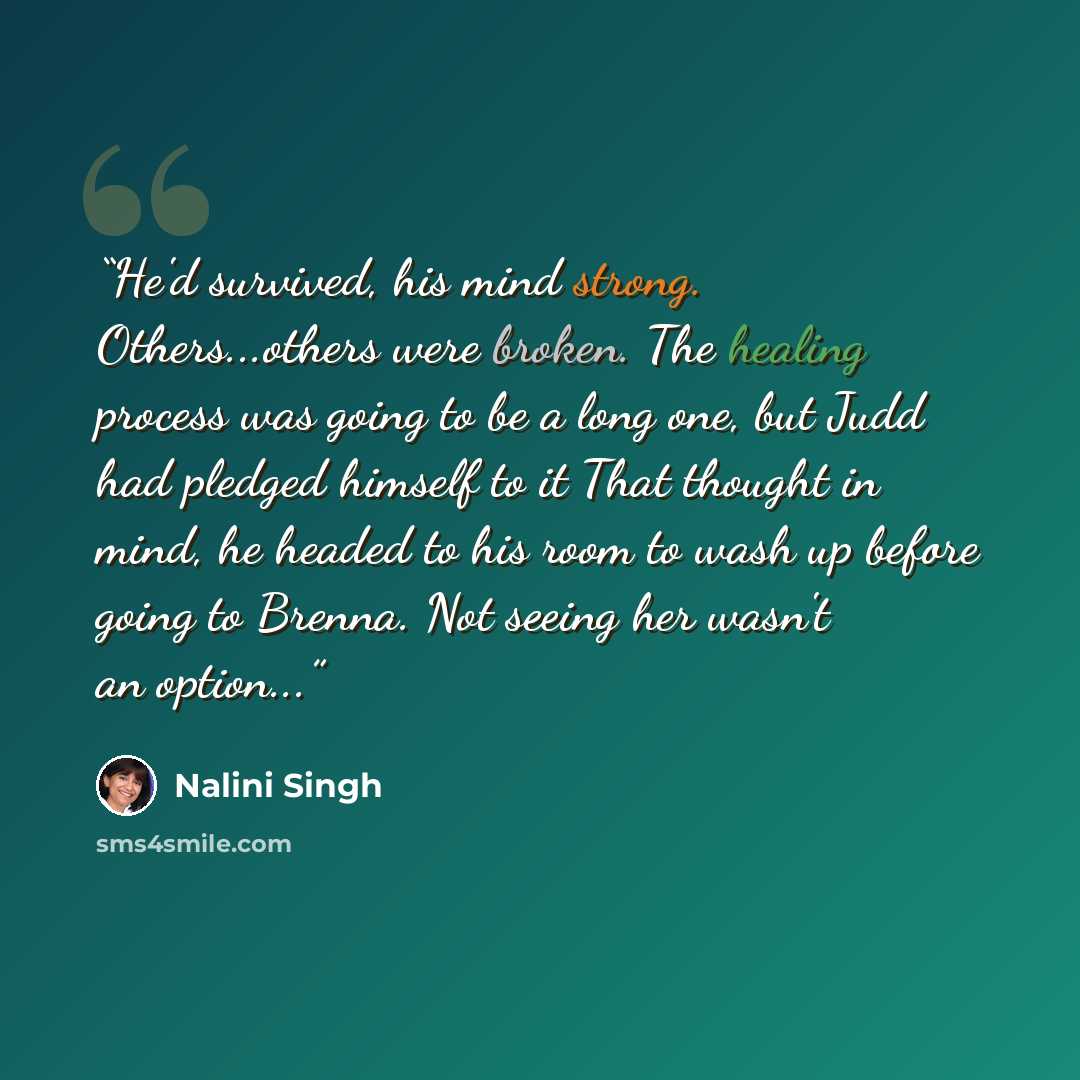 “He'd survived, his mind strong. Others...others were broken. The healing process was going to be a long one, but Judd had pledged himself to it That thought in mind, he headed to his room to wash up before going to Brenna. Not seeing her wasn't an option...” quote by Nalini Singh
