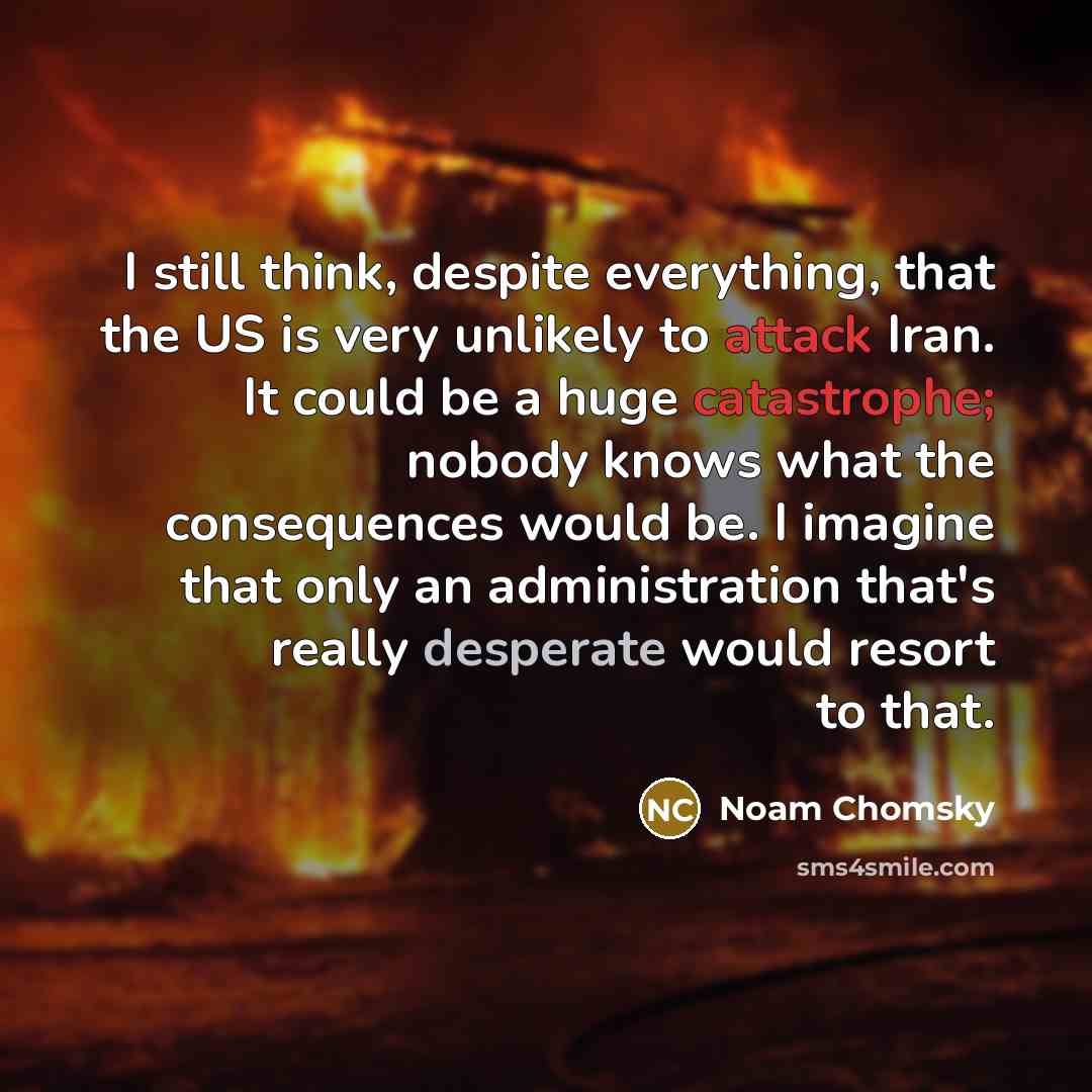 “I still think, despite everything, that the US is very unlikely to attack Iran. It could be a huge catastrophe; nobody knows what the consequences would be. I imagine that only an administration that's really desperate would resort to that.” quote by Noam Chomsky
