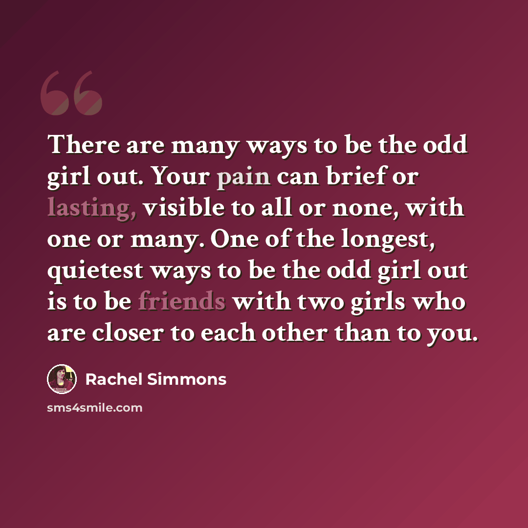 “There are many ways to be the odd girl out. Your pain can brief or lasting, visible to all or none, with one or many. One of the longest, quietest ways to be the odd girl out is to be friends with two girls who are closer to each other than to you.” quote by Rachel Simmons