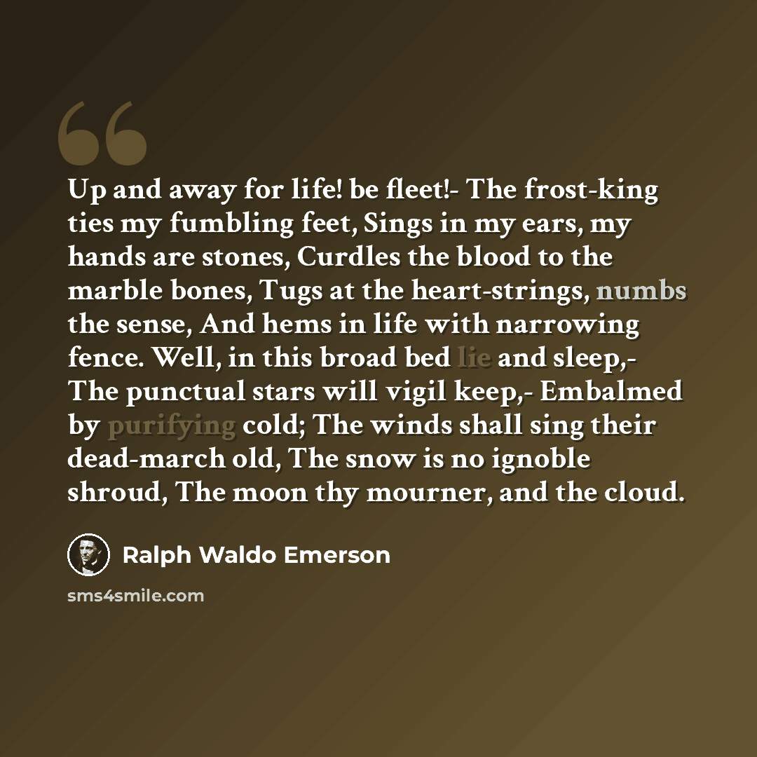 “Up and away for life! be fleet!- The frost-king ties my fumbling feet, Sings in my ears, my hands are stones, Curdles the blood to the marble bones, Tugs at the heart-strings, numbs the sense, And hems in life with narrowing fence. Well, in this broad bed lie and sleep,- The punctual stars will…” quote by Ralph Waldo Emerson