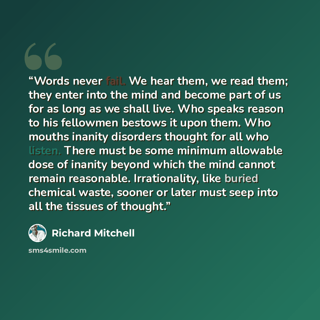 “Words never fail. We hear them, we read them; they enter into the mind and become part of us for as long as we shall live. Who speaks reason to his fellowmen bestows it upon them. Who mouths inanity disorders thought for all who listen. There must be some minimum allowable dose of inanity beyond…” quote by Richard Mitchell