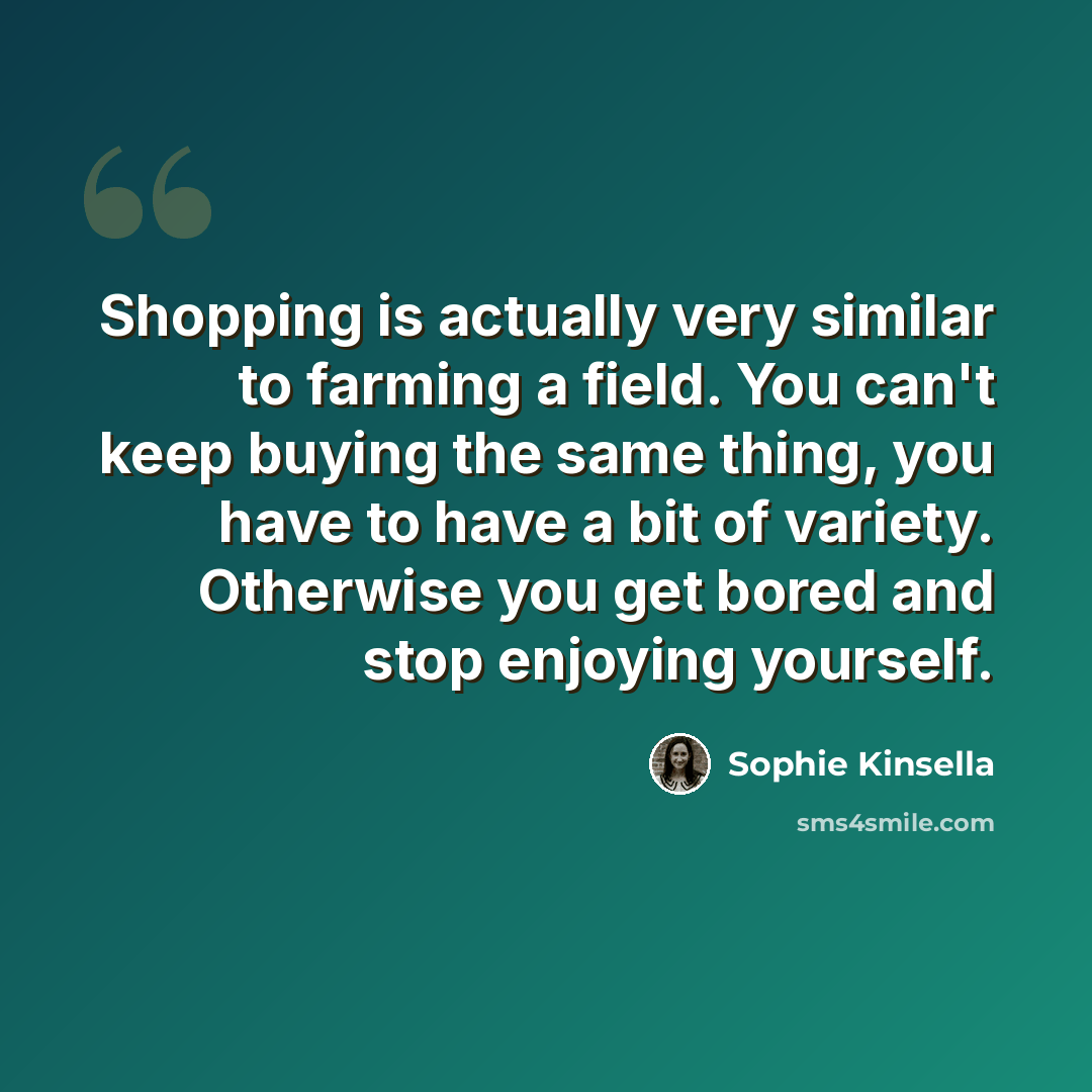 “Shopping is actually very similar to farming a field. You can't keep buying the same thing, you have to have a bit of variety. Otherwise you get bored and stop enjoying yourself.” quote by Sophie Kinsella