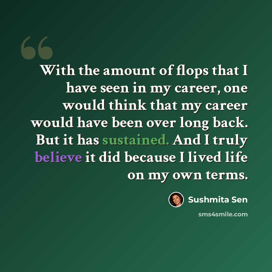 “With the amount of flops that I have seen in my career, one would think that my career would have been over long back. But it has sustained. And I truly believe it did because I lived life on my own terms.” quote by Sushmita Sen