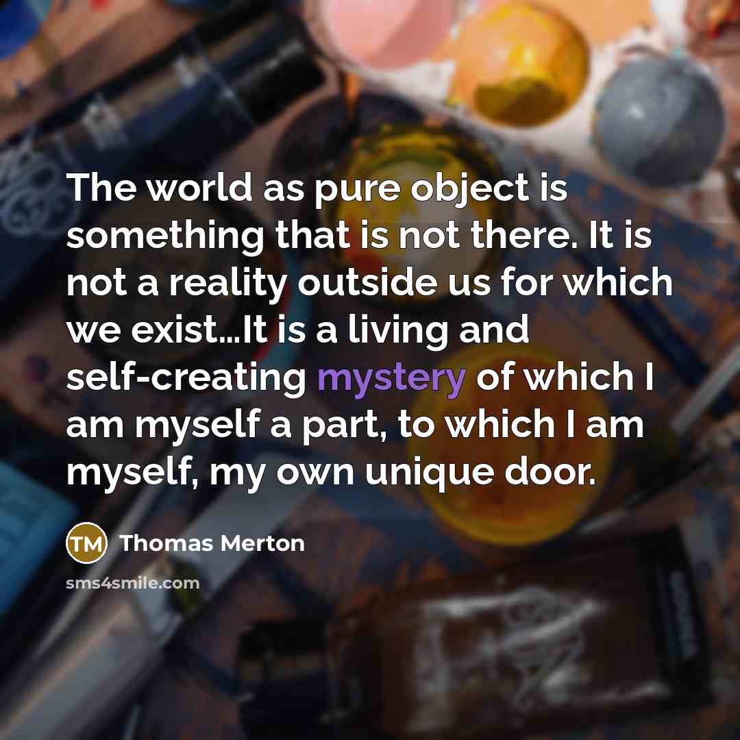 “The world as pure object is something that is not there. It is not a reality outside us for which we exist…It is a living and self-creating mystery of which I am myself a part, to which I am myself, my own unique door.” quote by Thomas Merton