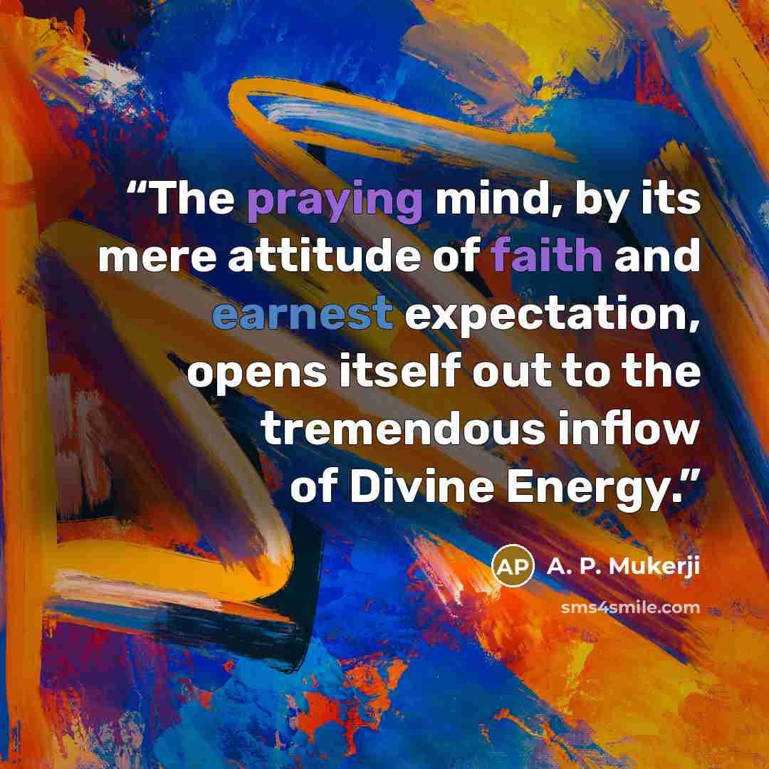 “The praying mind, by its mere attitude of faith and earnest expectation, opens itself out to the tremendous inflow of Divine Energy.” quote by A. P. Mukerji