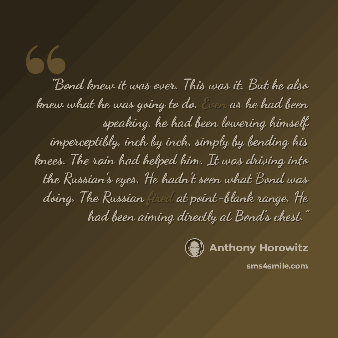“Bond knew it was over. This was it. But he also knew what he was going to do. Even as he had been speaking, he had been lowering himself imperceptibly, inch by inch, simply by bending his knees. The rain had helped him. It was driving into the Russian’s eyes. He hadn’t seen what Bond was doing…” quote by Anthony Horowitz