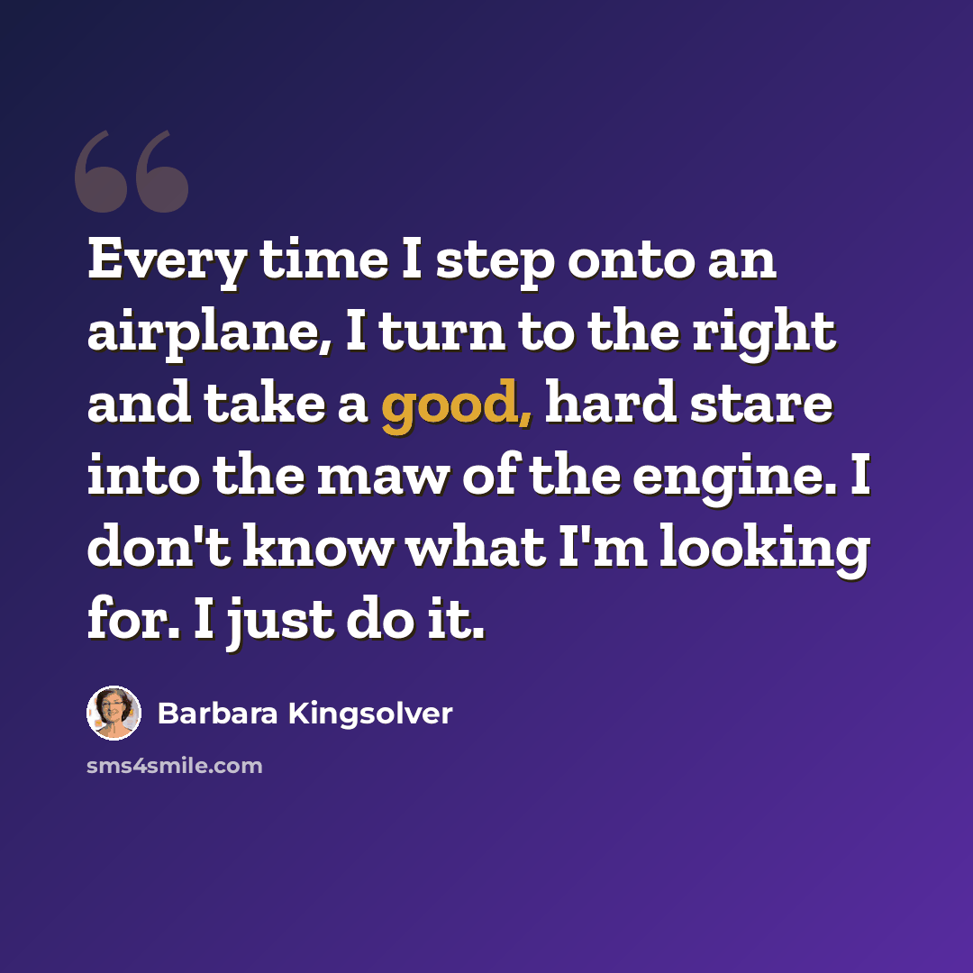 “Every time I step onto an airplane, I turn to the right and take a good, hard stare into the maw of the engine. I don't know what I'm looking for. I just do it.” quote by Barbara Kingsolver
