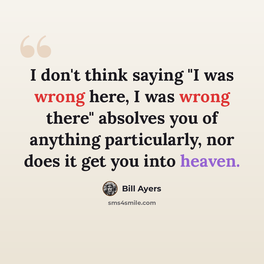 “I don't think saying "I was wrong here, I was wrong there" absolves you of anything particularly, nor does it get you into heaven.” quote by Bill Ayers