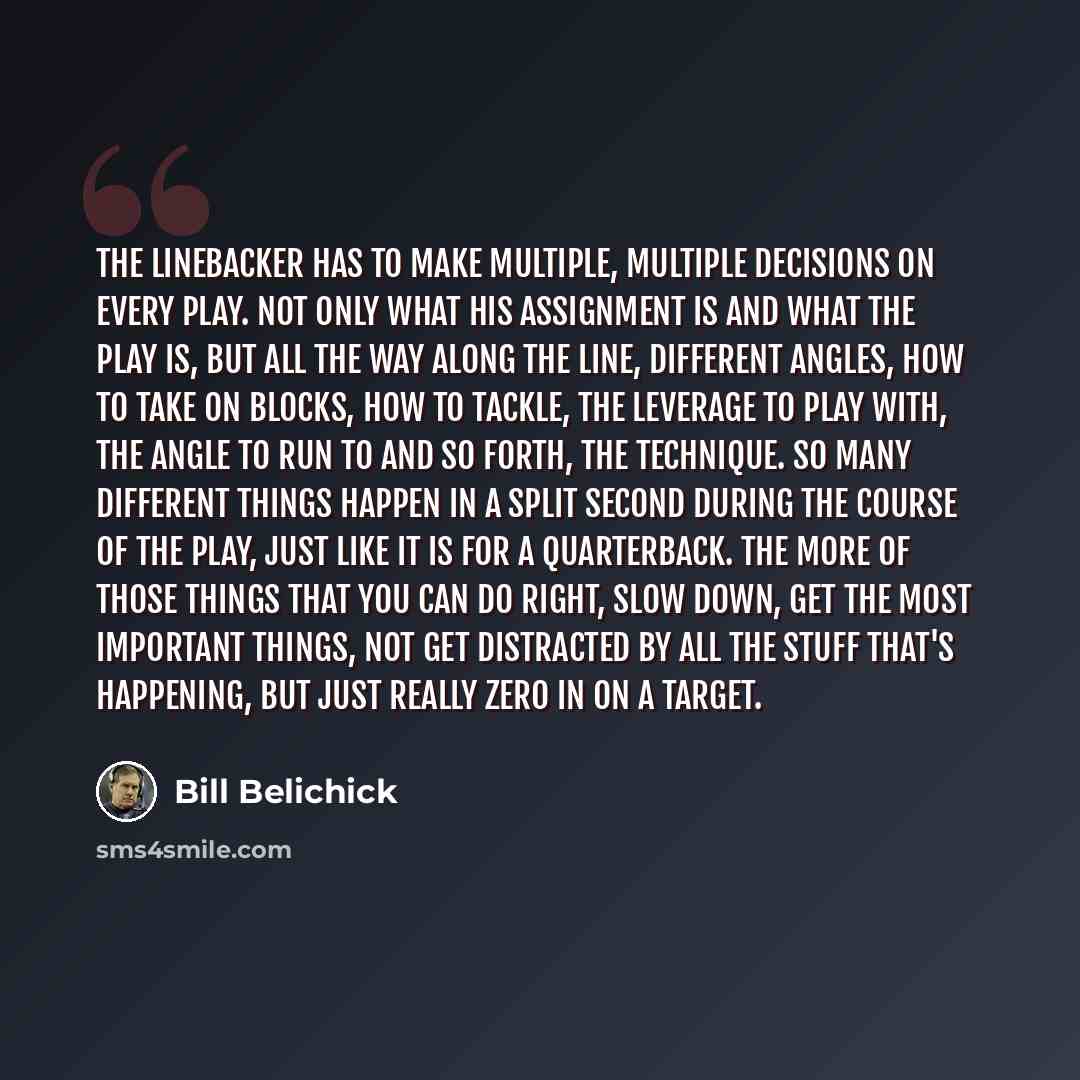 “The linebacker has to make multiple, multiple decisions on every play. Not only what his assignment is and what the play is, but all the way along the line, different angles, how to take on blocks, how to tackle, the leverage to play with, the angle to run to and so forth, the technique. So many…” quote by Bill Belichick