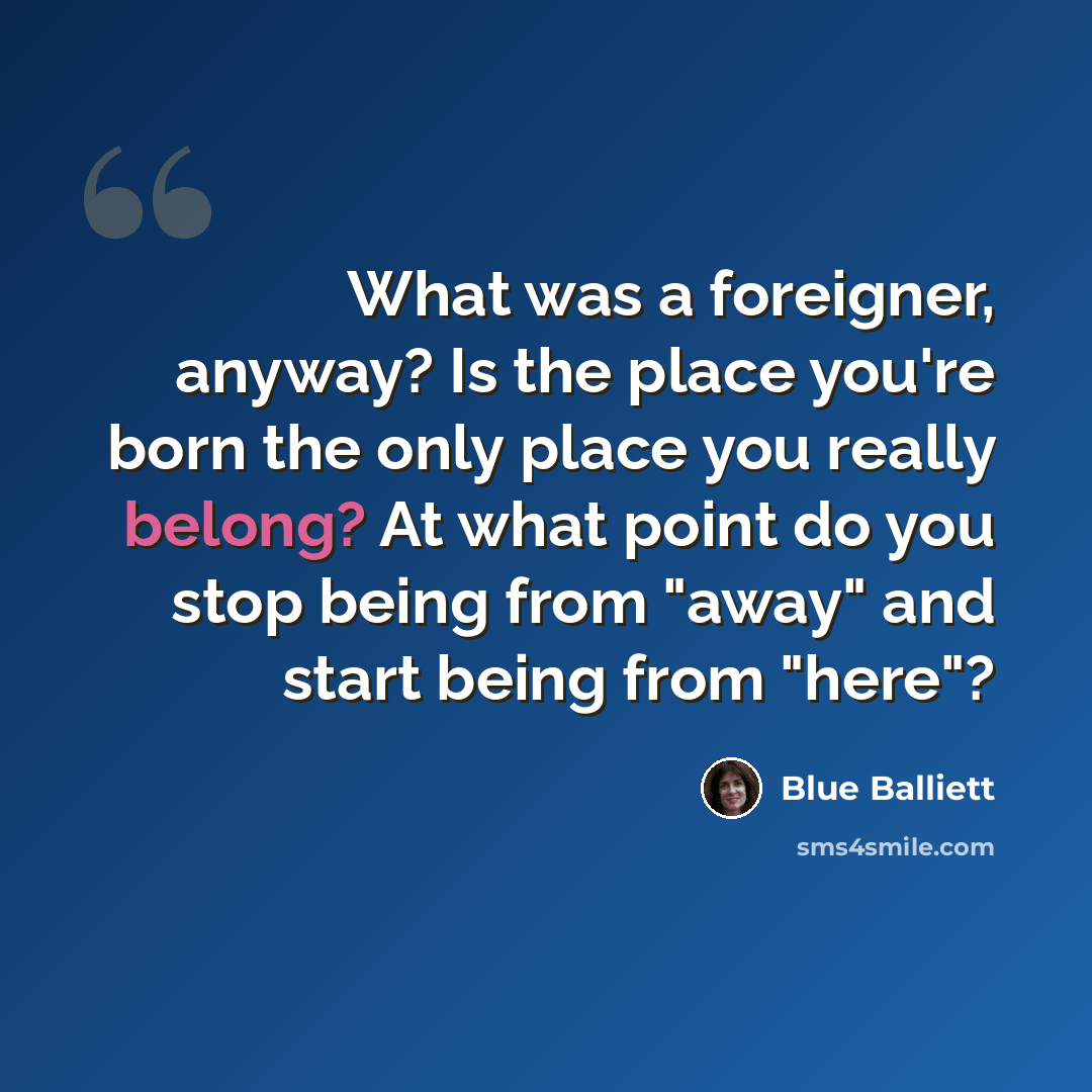 “What was a foreigner, anyway? Is the place you're born the only place you really belong? At what point do you stop being from "away" and start being from "here"?” quote by Blue Balliett