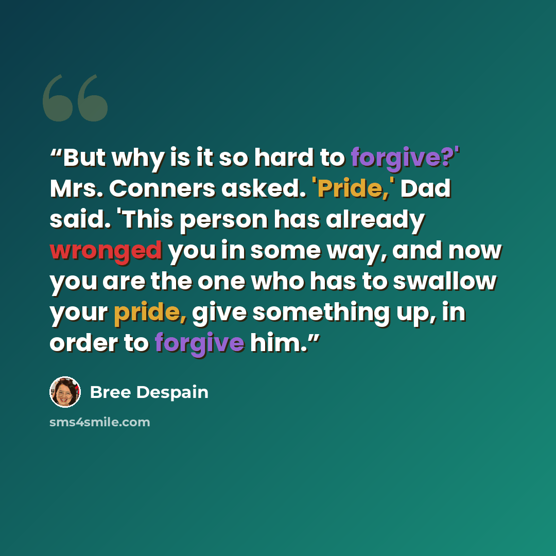 “But why is it so hard to forgive?' Mrs. Conners asked. 'Pride,' Dad said. 'This person has already wronged you in some way, and now you are the one who has to swallow your pride, give something up, in order to forgive him.” quote by Bree Despain