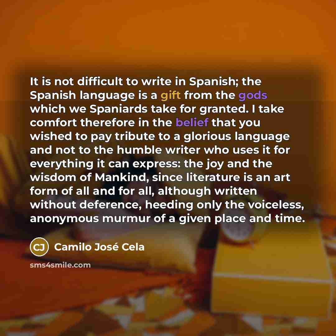 “It is not difficult to write in Spanish; the Spanish language is a gift from the gods which we Spaniards take for granted. I take comfort therefore in the belief that you wished to pay tribute to a glorious language and not to the humble writer who uses it for everything it can express: the joy…” quote by Camilo Jose Cela