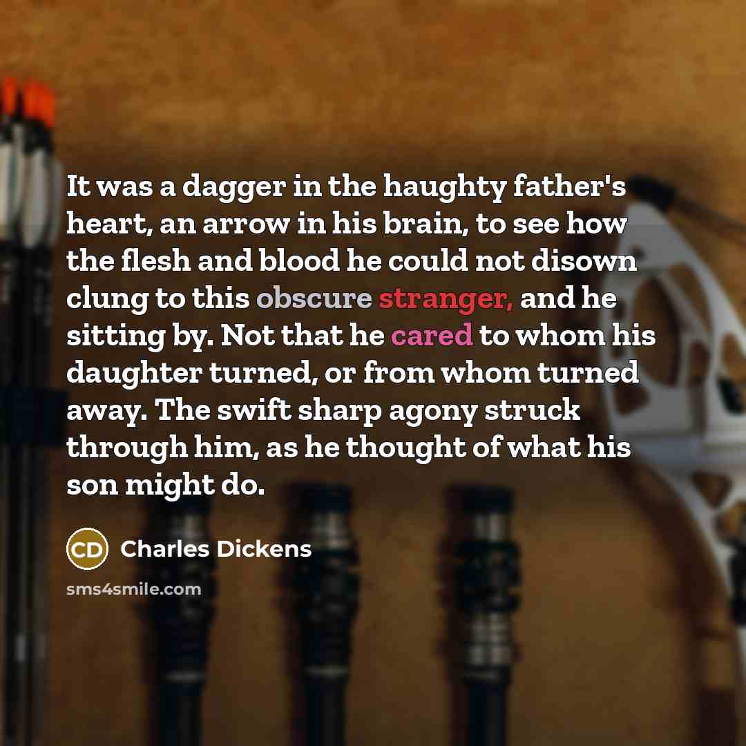 “It was a dagger in the haughty father's heart, an arrow in his brain, to see how the flesh and blood he could not disown clung to this obscure stranger, and he sitting by. Not that he cared to whom his daughter turned, or from whom turned away. The swift sharp agony struck through him, as he…” quote by Charles Dickens