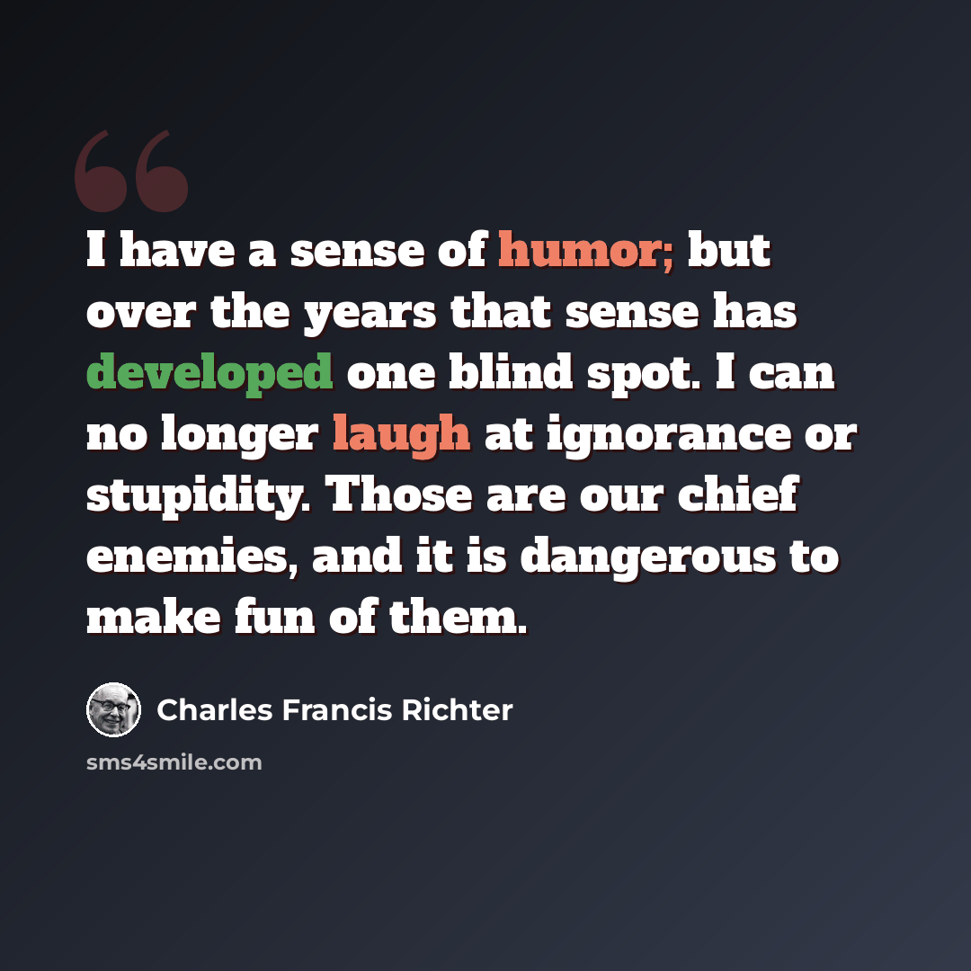 “I have a sense of humor; but over the years that sense has developed one blind spot. I can no longer laugh at ignorance or stupidity. Those are our chief enemies, and it is dangerous to make fun of them.” quote by Charles Francis Richter