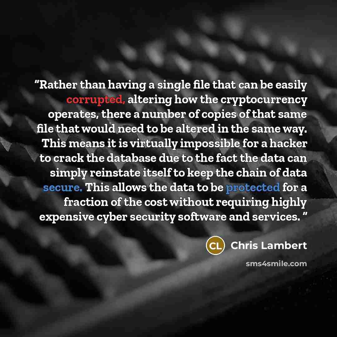 “Rather than having a single file that can be easily corrupted, altering how the cryptocurrency operates, there a number of copies of that same file that would need to be altered in the same way. This means it is virtually impossible for a hacker to crack the database due to the fact the data can…” quote by Chris Lambert