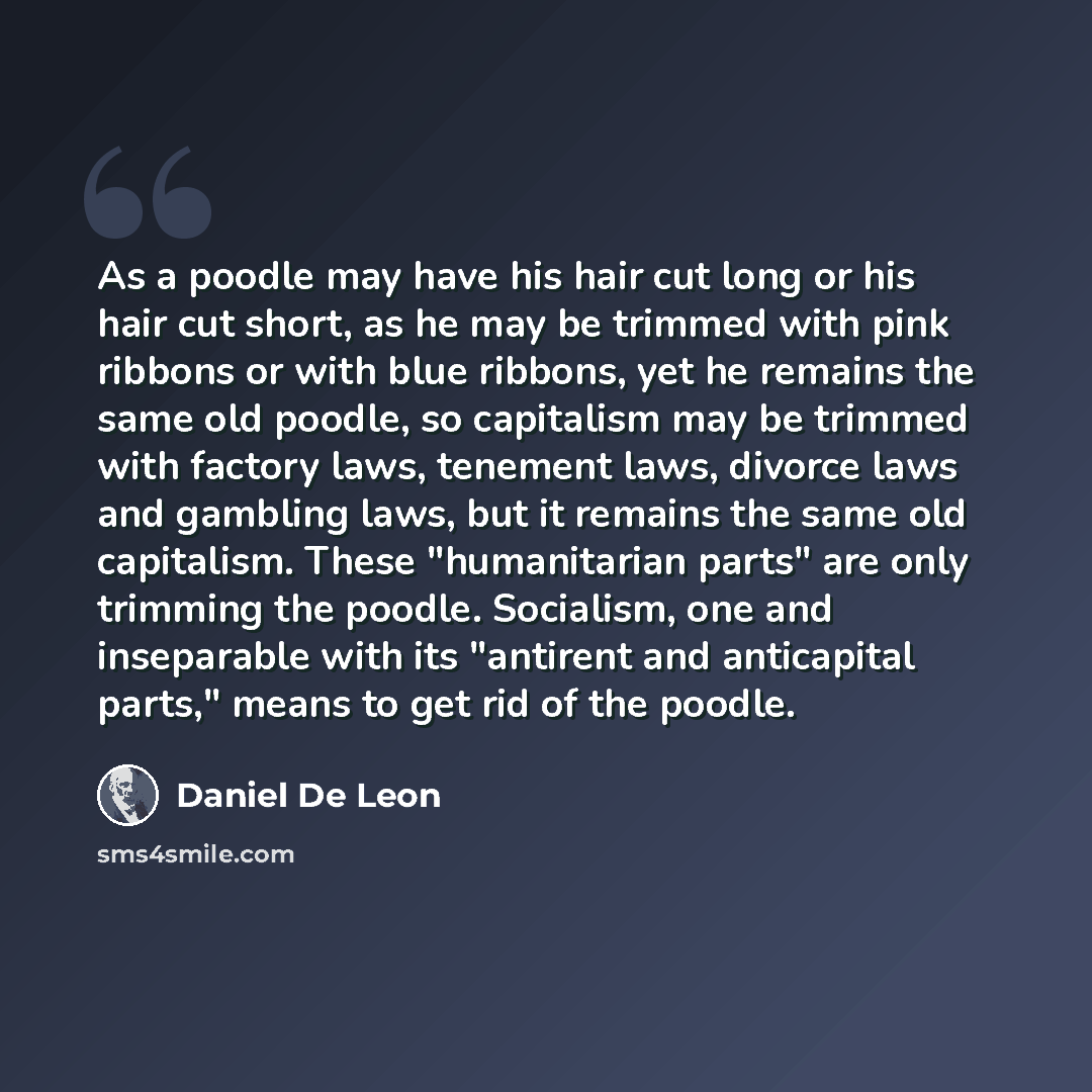 “As a poodle may have his hair cut long or his hair cut short, as he may be trimmed with pink ribbons or with blue ribbons, yet he remains the same old poodle, so capitalism may be trimmed with factory laws, tenement laws, divorce laws and gambling laws, but it remains the same old capitalism…” quote by Daniel De Leon