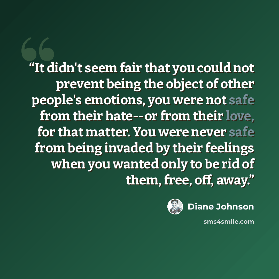 “It didn't seem fair that you could not prevent being the object of other people's emotions, you were not safe from their hate--or from their love, for that matter. You were never safe from being invaded by their feelings when you wanted only to be rid of them, free, off, away.” quote by Diane Johnson