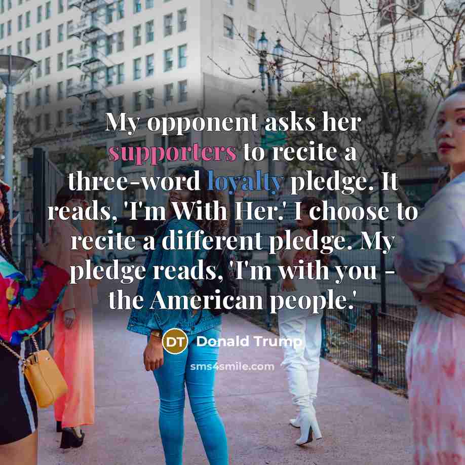 “My opponent asks her supporters to recite a three-word loyalty pledge. It reads, 'I'm With Her.' I choose to recite a different pledge. My pledge reads, 'I'm with you - the American people.'” quote by Donald Trump