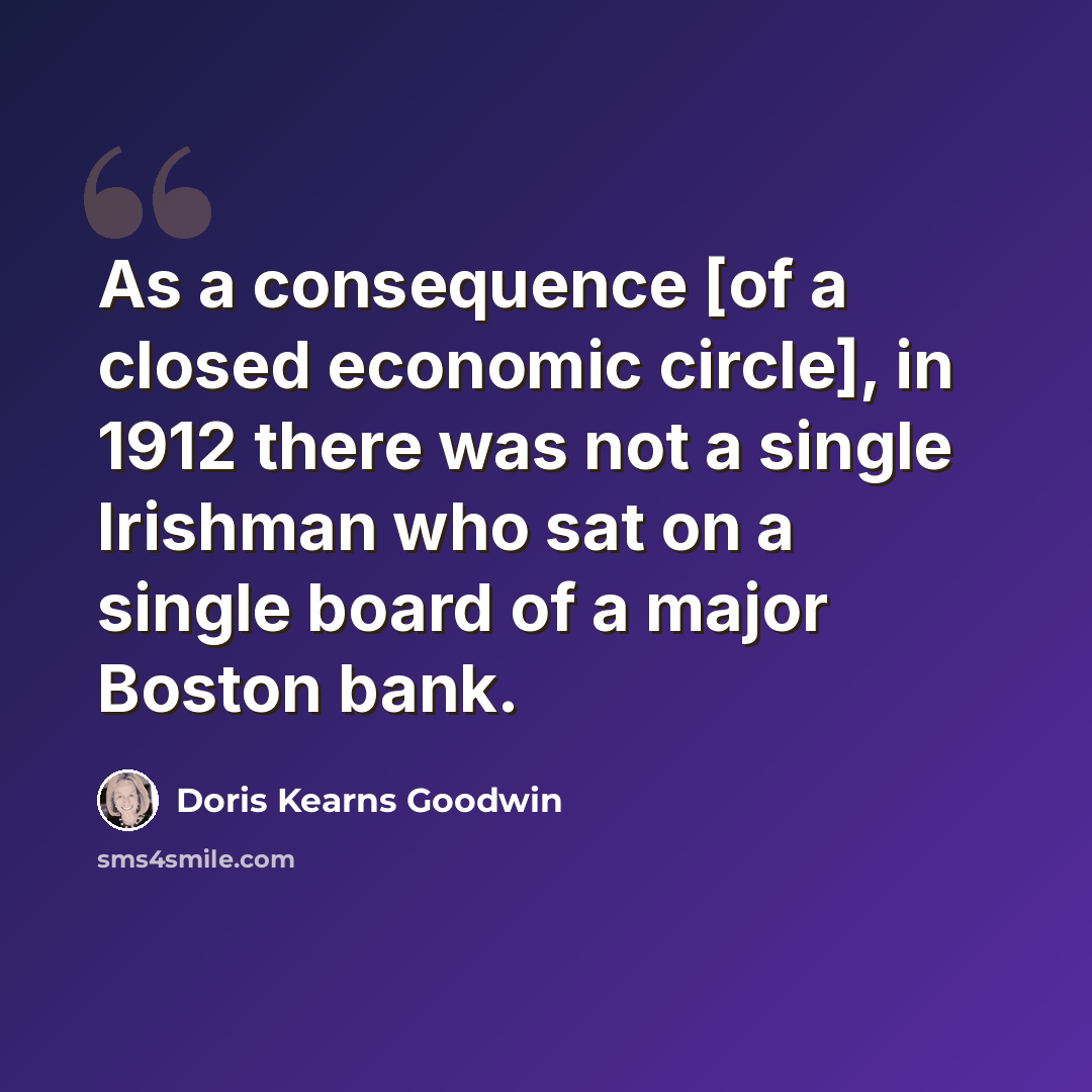 “As a consequence [of a closed economic circle], in 1912 there was not a single Irishman who sat on a single board of a major Boston bank.” quote by Doris Kearns Goodwin