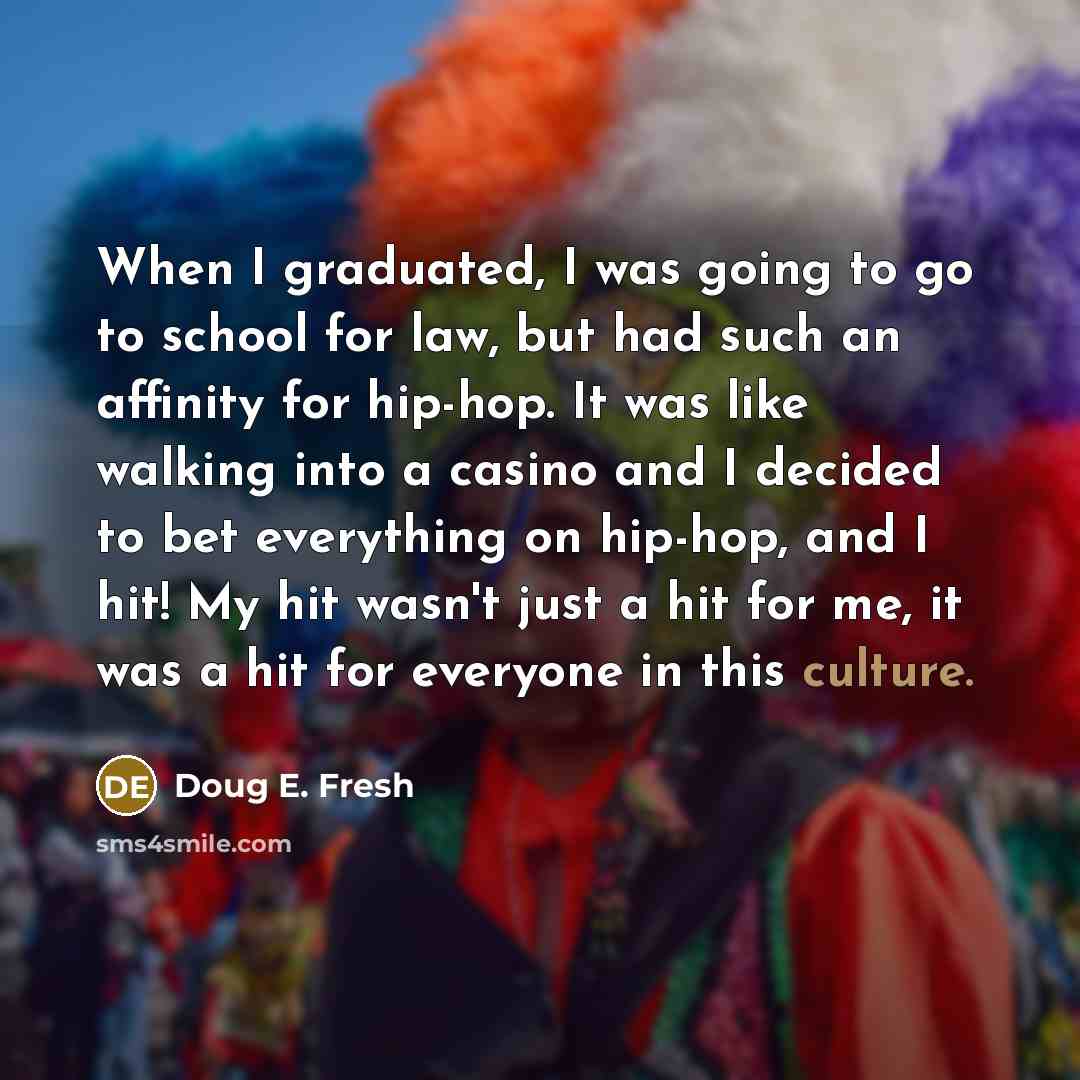 “When I graduated, I was going to go to school for law, but had such an affinity for hip-hop. It was like walking into a casino and I decided to bet everything on hip-hop, and I hit! My hit wasn't just a hit for me, it was a hit for everyone in this culture.” quote by Doug E. Fresh