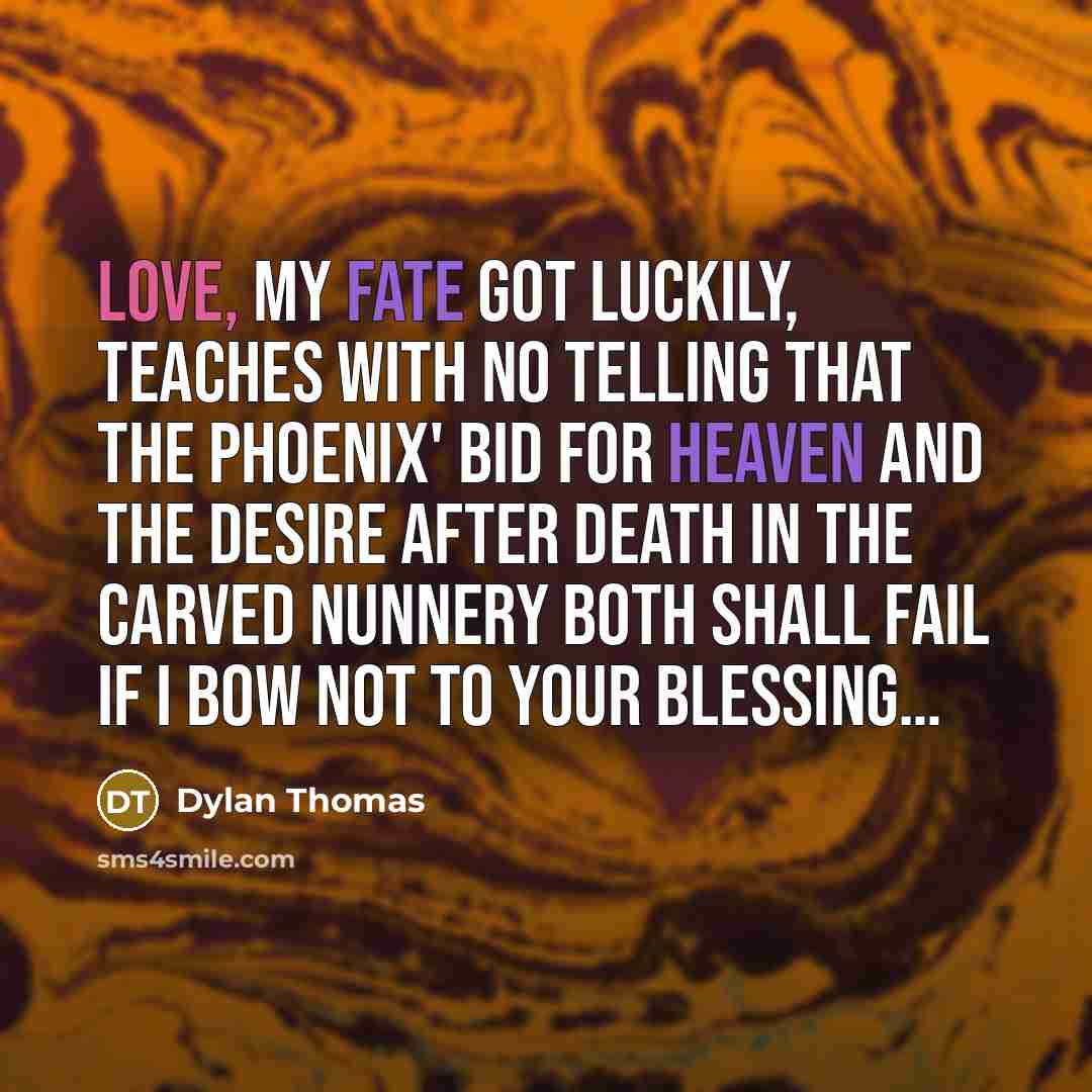 “Love, my fate got luckily, Teaches with no telling That the phoenix' bid for heaven and the desire after Death in the carved nunnery Both shall fail if I bow not to your blessing…” quote by Dylan Thomas