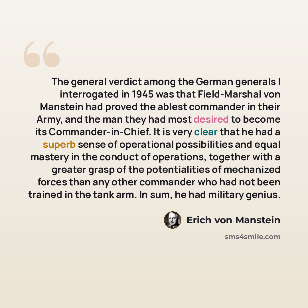 “The general verdict among the German generals I interrogated in 1945 was that Field-Marshal von Manstein had proved the ablest commander in their Army, and the man they had most desired to become its Commander-in-Chief. It is very clear that he had a superb sense of operational possibilities and…” quote by Erich von Manstein