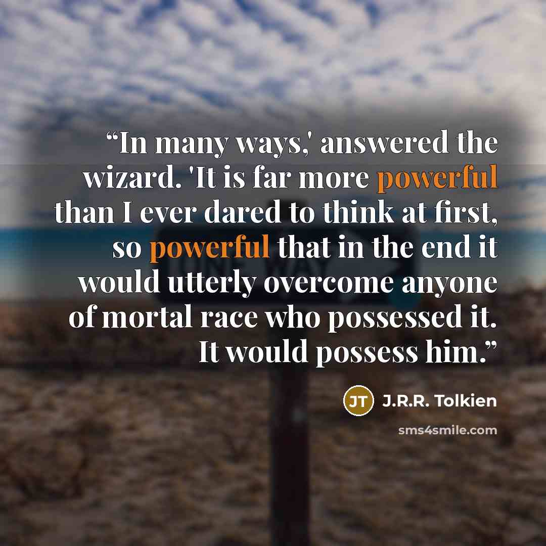 “In many ways,' answered the wizard. 'It is far more powerful than I ever dared to think at first, so powerful that in the end it would utterly overcome anyone of mortal race who possessed it. It would possess him.” quote by J.R.R. Tolkien