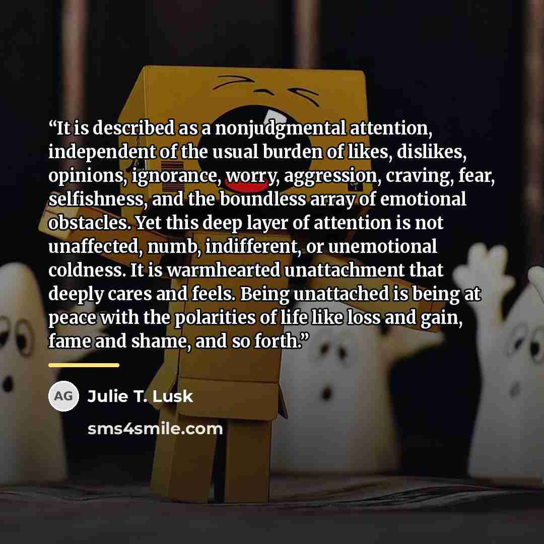 “It is described as a nonjudgmental attention, independent of the usual burden of likes, dislikes, opinions, ignorance, worry, aggression, craving, fear, selfishness, and the boundless array of emotional obstacles. Yet this deep layer of attention is not unaffected, numb, indifferent, or…” quote by Julie T. Lusk