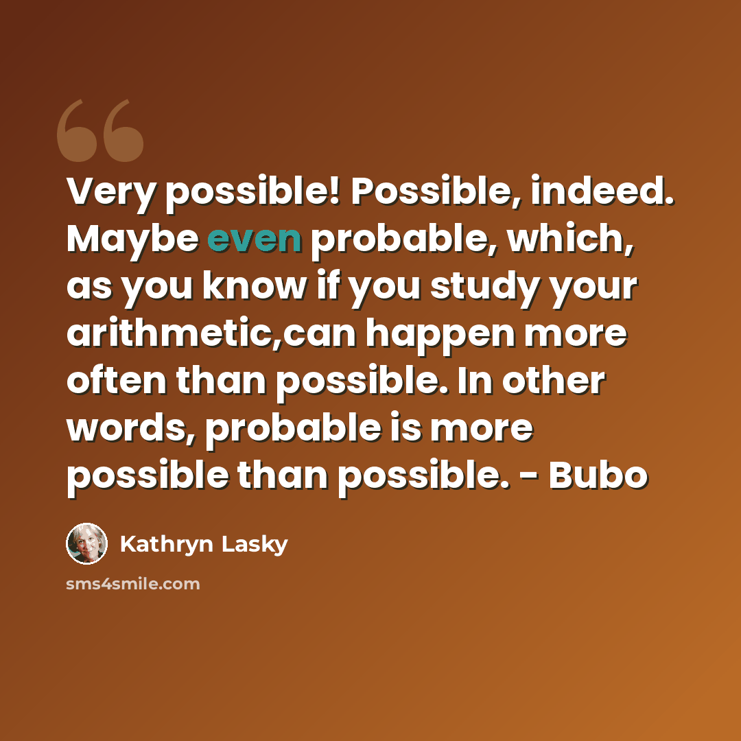 “Very possible! Possible, indeed. Maybe even probable, which, as you know if you study your arithmetic,can happen more often than possible. In other words, probable is more possible than possible. - Bubo” quote by Kathryn Lasky