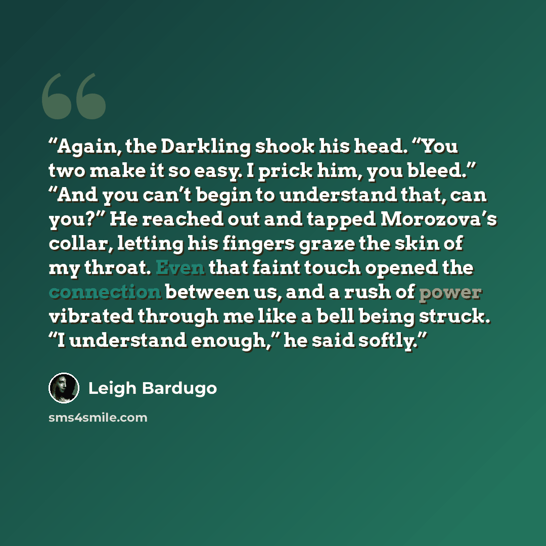 “Again, the Darkling shook his head. “You two make it so easy. I prick him, you bleed.” “And you can’t begin to understand that, can you?” He reached out and tapped Morozova’s collar, letting his fingers graze the skin of my throat. Even that faint touch opened the connection between us, and a rush…” quote by Leigh Bardugo