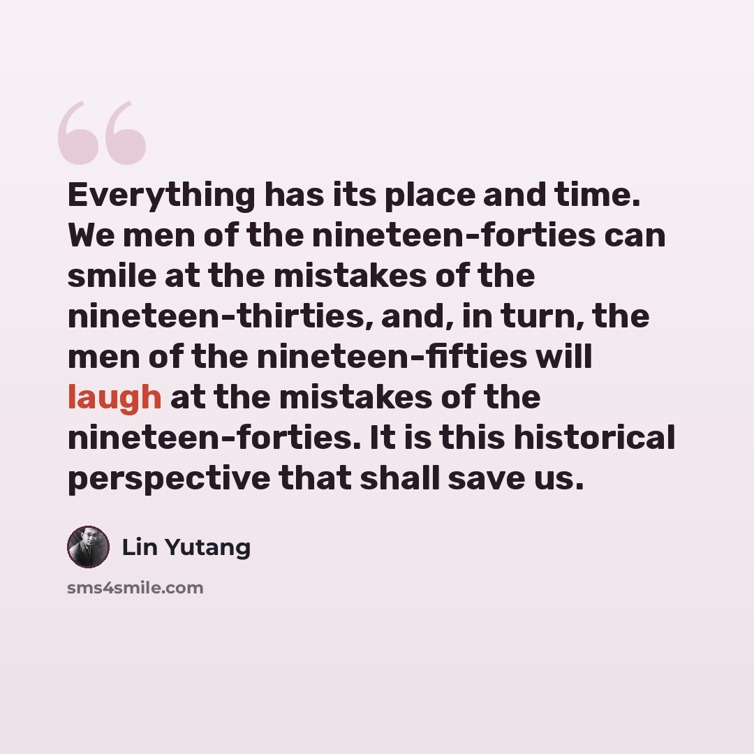 “Everything has its place and time. We men of the nineteen-forties can smile at the mistakes of the nineteen-thirties, and, in turn, the men of the nineteen-fifties will laugh at the mistakes of the nineteen-forties. It is this historical perspective that shall save us.” quote by Lin Yutang