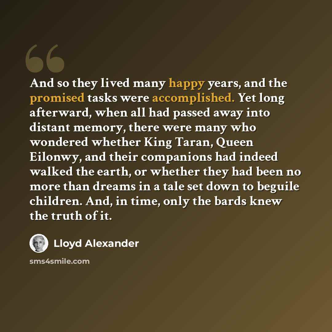 “And so they lived many happy years, and the promised tasks were accomplished. Yet long afterward, when all had passed away into distant memory, there were many who wondered whether King Taran, Queen Eilonwy, and their companions had indeed walked the earth, or whether they had been no more than…” quote by Lloyd Alexander