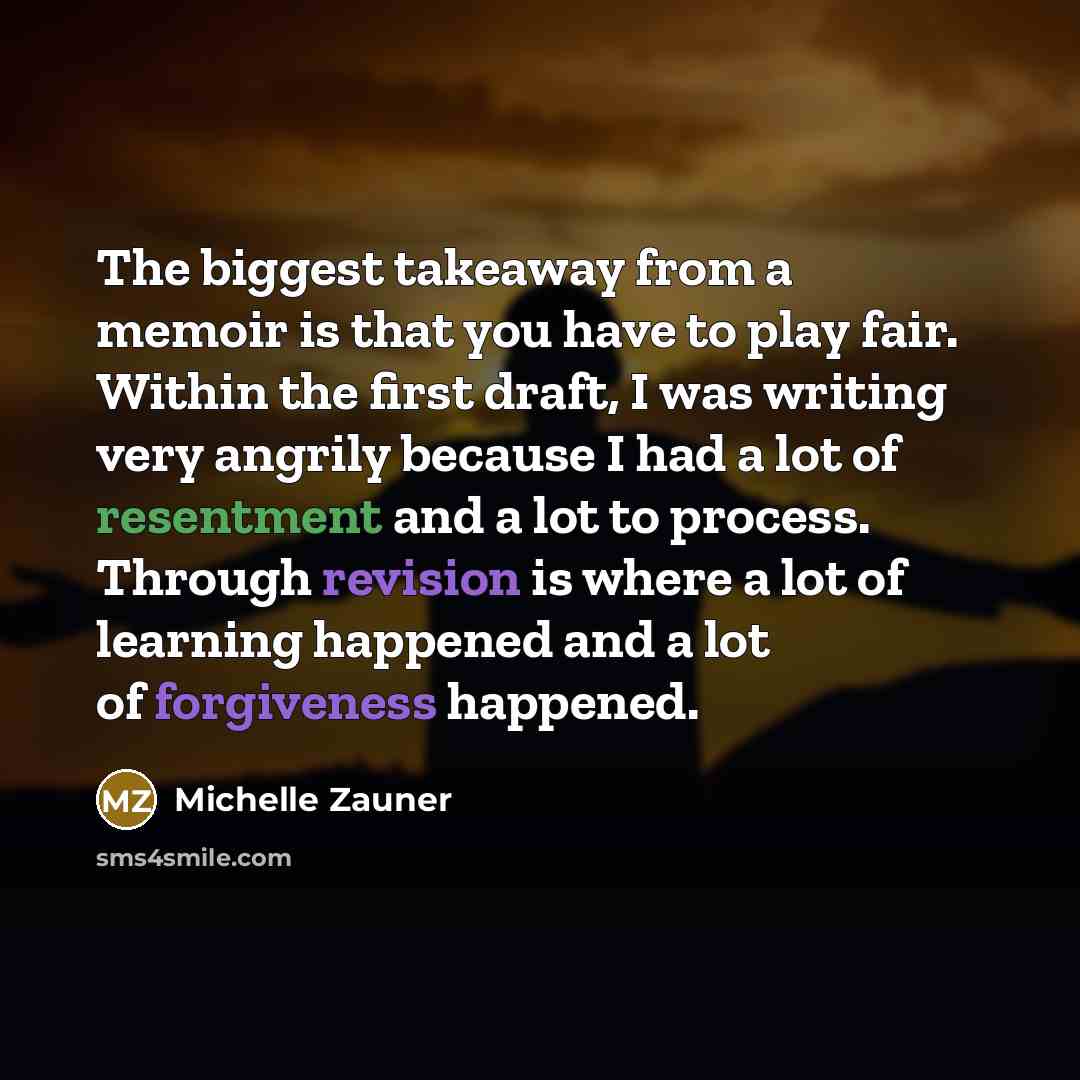 “The biggest takeaway from a memoir is that you have to play fair. Within the first draft, I was writing very angrily because I had a lot of resentment and a lot to process. Through revision is where a lot of learning happened and a lot of forgiveness happened.” quote by Michelle Zauner
