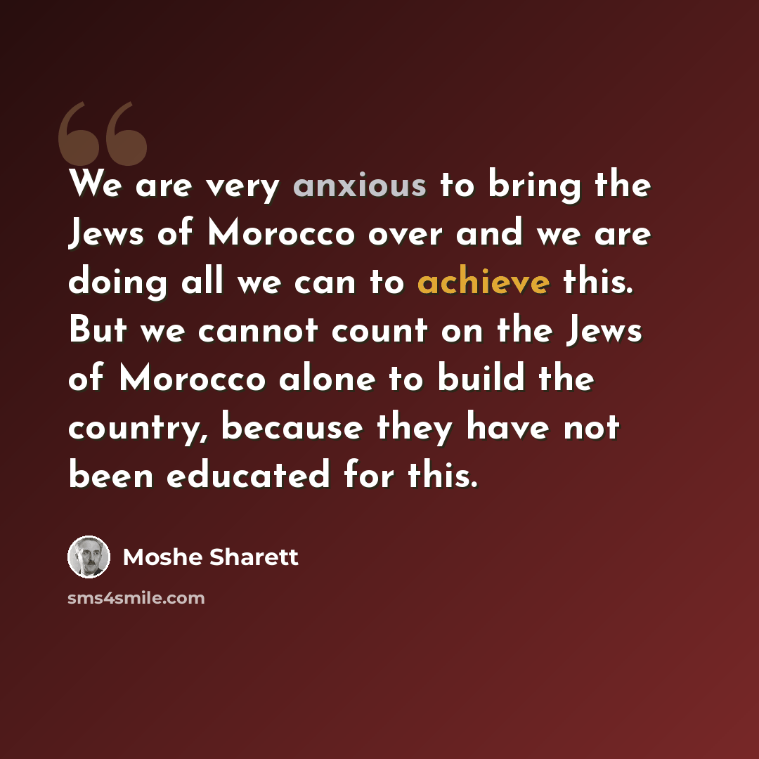 “We are very anxious to bring the Jews of Morocco over and we are doing all we can to achieve this. But we cannot count on the Jews of Morocco alone to build the country, because they have not been educated for this.” quote by Moshe Sharett