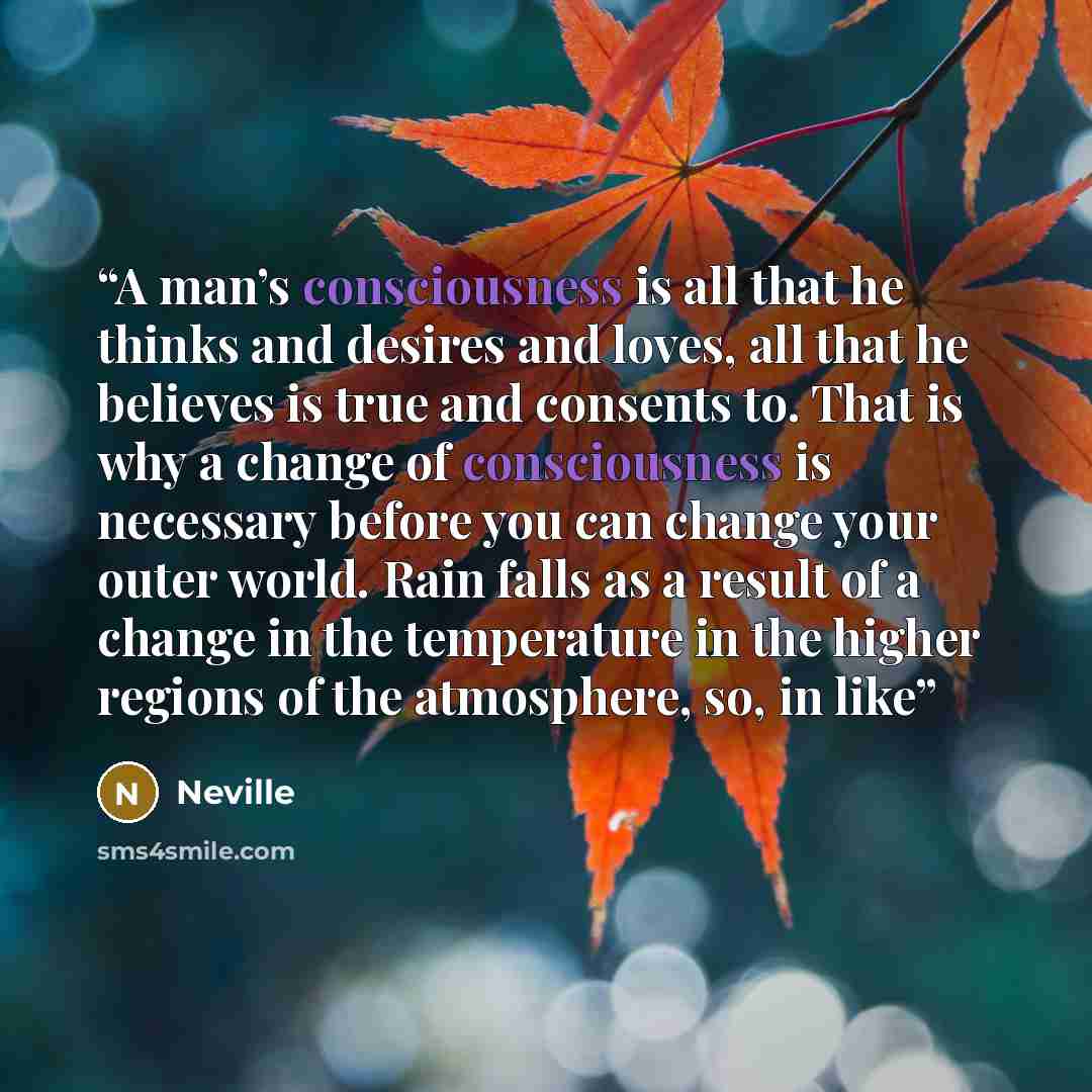 “A man’s consciousness is all that he thinks and desires and loves, all that he believes is true and consents to. That is why a change of consciousness is necessary before you can change your outer world. Rain falls as a result of a change in the temperature in the higher regions of the atmosphere…” quote by Neville