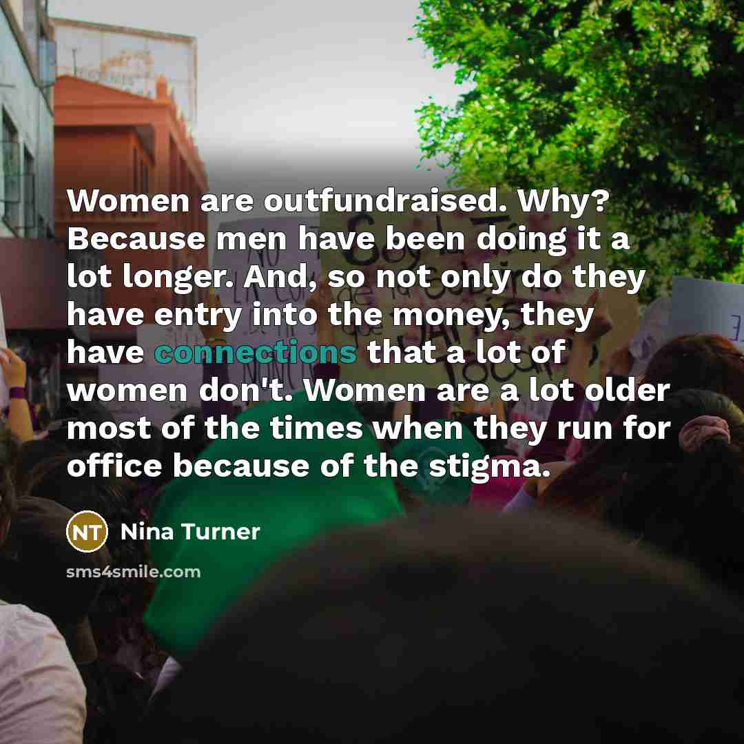 “Women are outfundraised. Why? Because men have been doing it a lot longer. And, so not only do they have entry into the money, they have connections that a lot of women don't. Women are a lot older most of the times when they run for office because of the stigma.” quote by Nina Turner