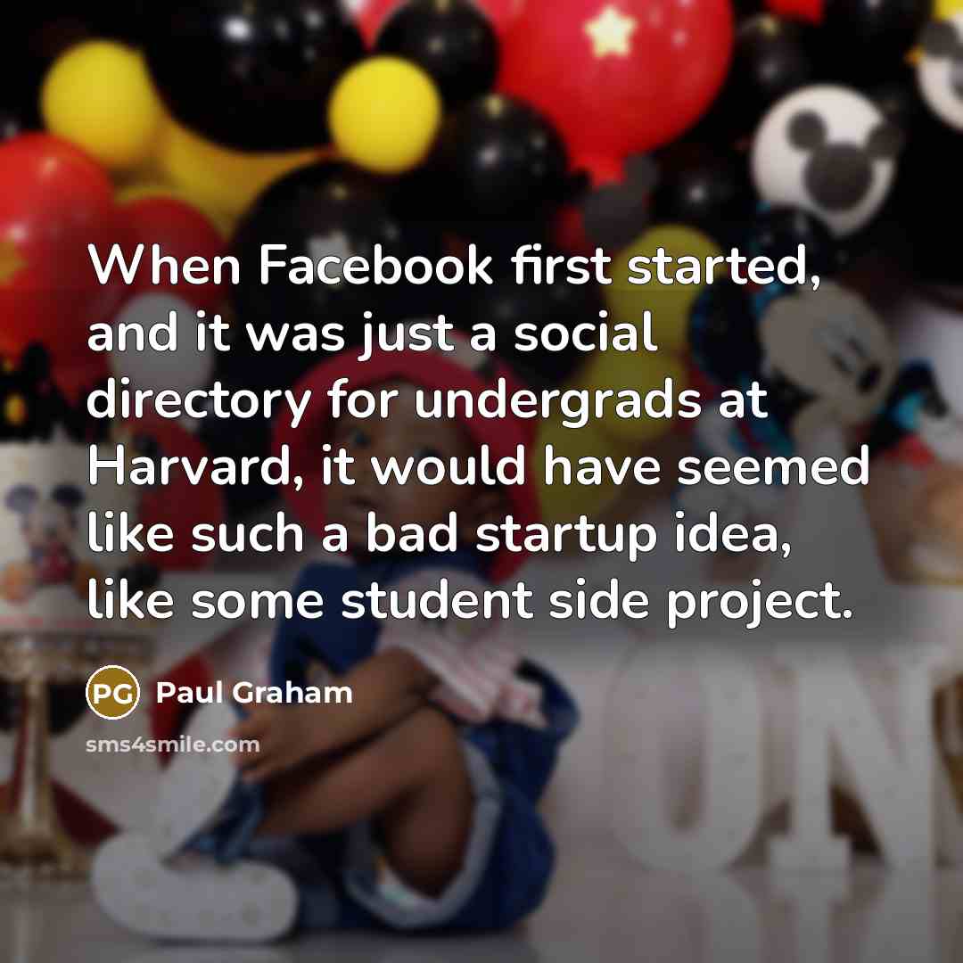 “When Facebook first started, and it was just a social directory for undergrads at Harvard, it would have seemed like such a bad startup idea, like some student side project.” quote by Paul Graham