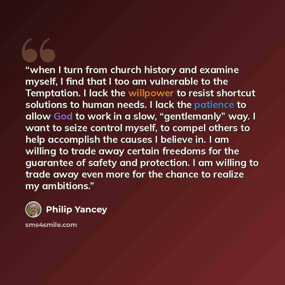 “when I turn from church history and examine myself, I find that I too am vulnerable to the Temptation. I lack the willpower to resist shortcut solutions to human needs. I lack the patience to allow God to work in a slow, “gentlemanly” way. I want to seize control myself, to compel others to help…” quote by Philip Yancey