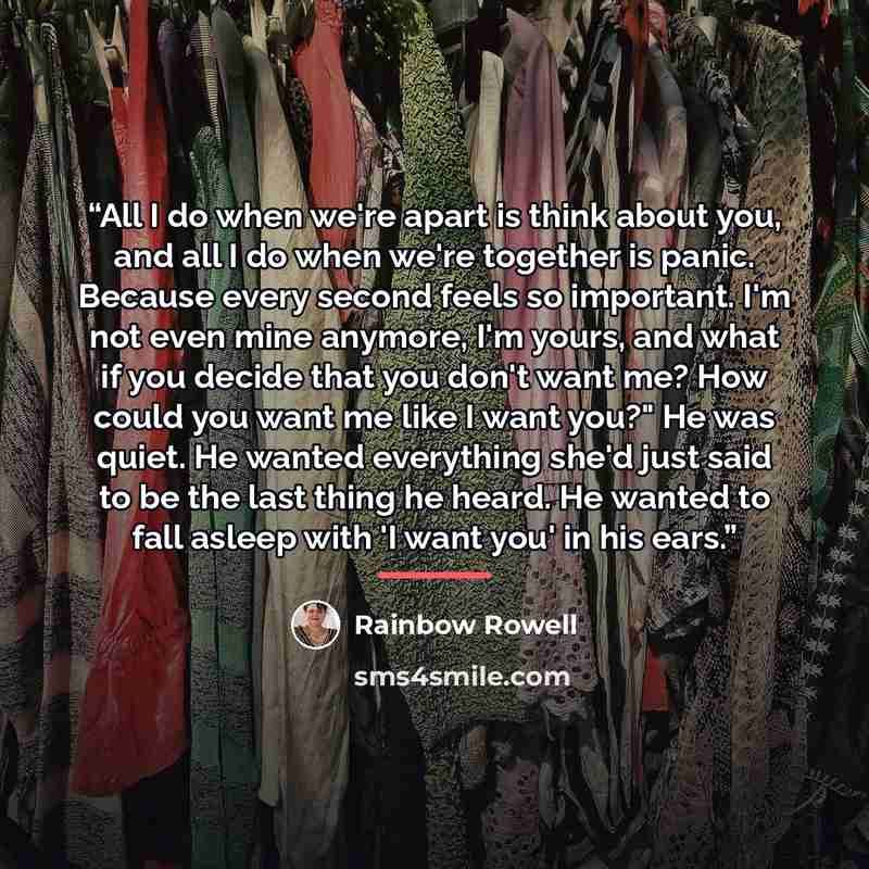 “All I do when we're apart is think about you, and all I do when we're together is panic. Because every second feels so important. I'm not even mine anymore, I'm yours, and what if you decide that you don't want me? How could you want me like I want you?" He was quiet. He wanted everything she'd…” quote by Rainbow Rowell