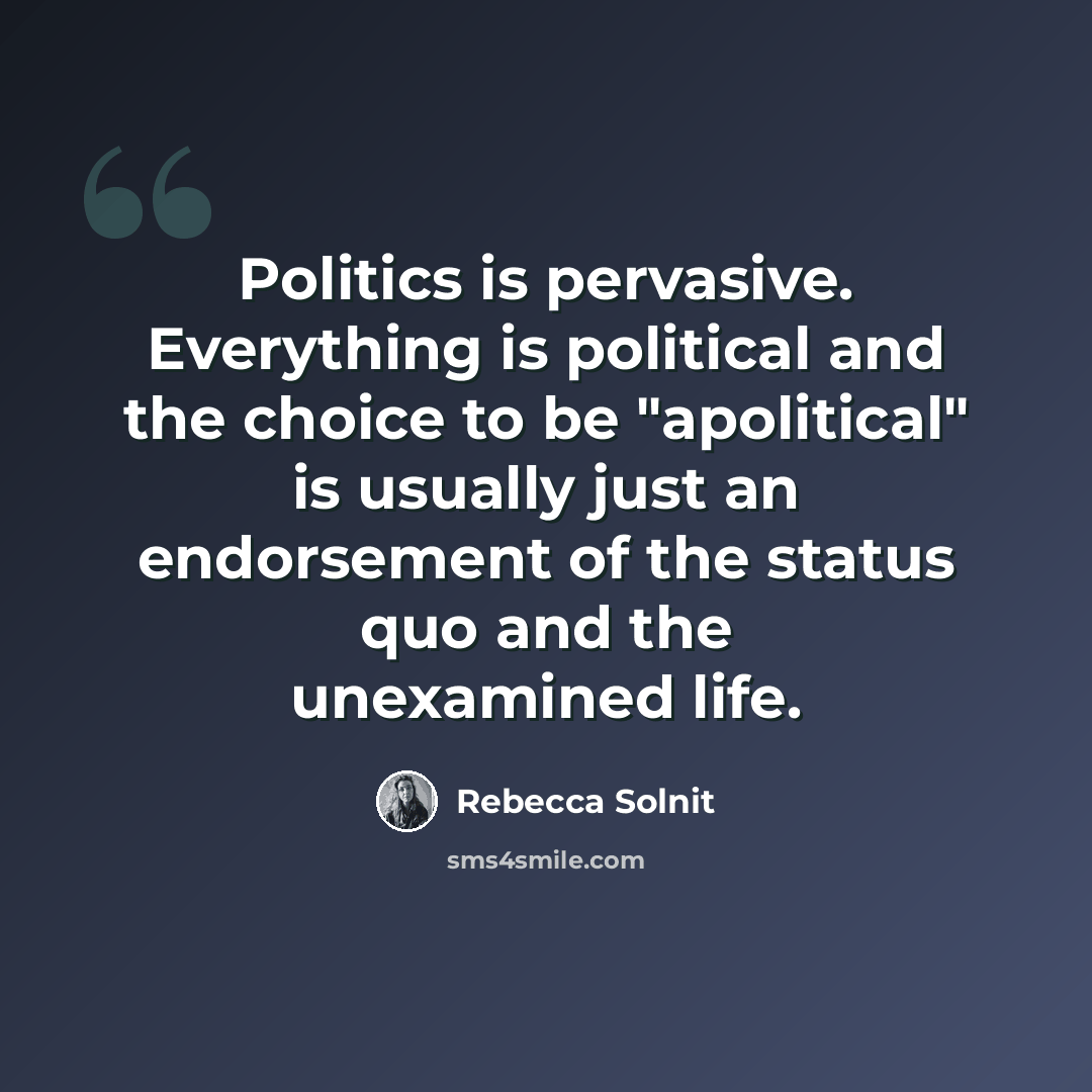 “Politics is pervasive. Everything is political and the choice to be "apolitical" is usually just an endorsement of the status quo and the unexamined life.” quote by Rebecca Solnit