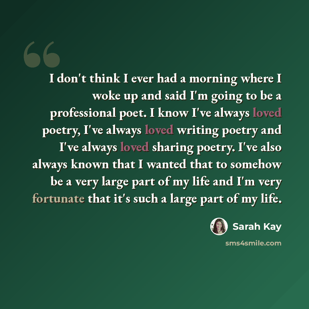 “I don't think I ever had a morning where I woke up and said I'm going to be a professional poet. I know I've always loved poetry, I've always loved writing poetry and I've always loved sharing poetry. I've also always known that I wanted that to somehow be a very large part of my life and I'm very…” quote by Sarah Kay