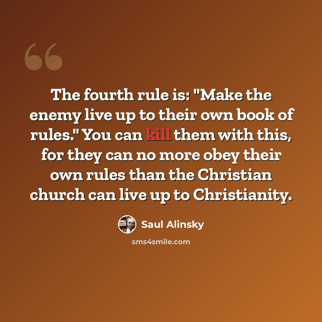 “The fourth rule is: "Make the enemy live up to their own book of rules." You can kill them with this, for they can no more obey their own rules than the Christian church can live up to Christianity.” quote by Saul Alinsky