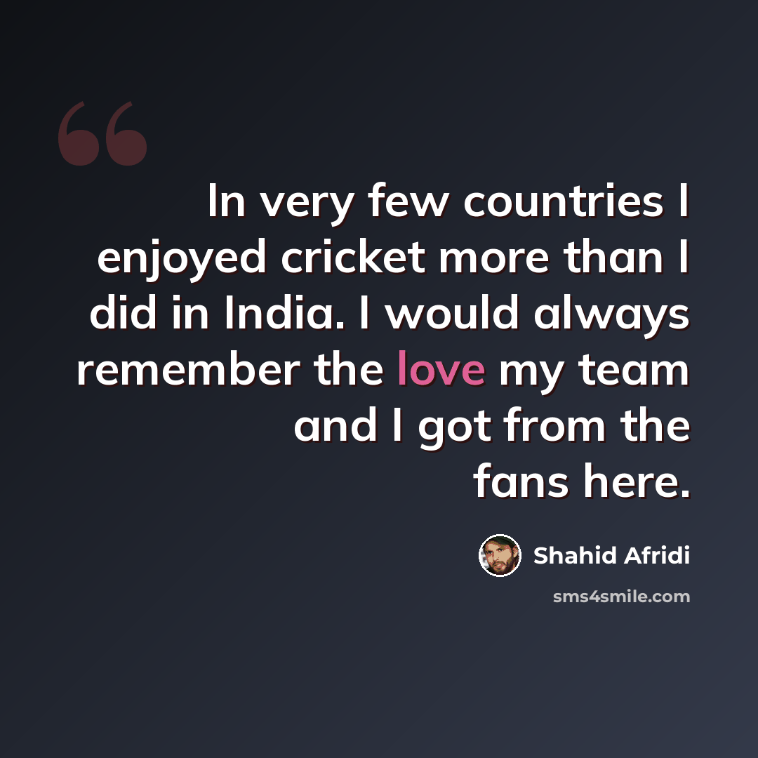 “In very few countries I enjoyed cricket more than I did in India. I would always remember the love my team and I got from the fans here.” quote by Shahid Afridi
