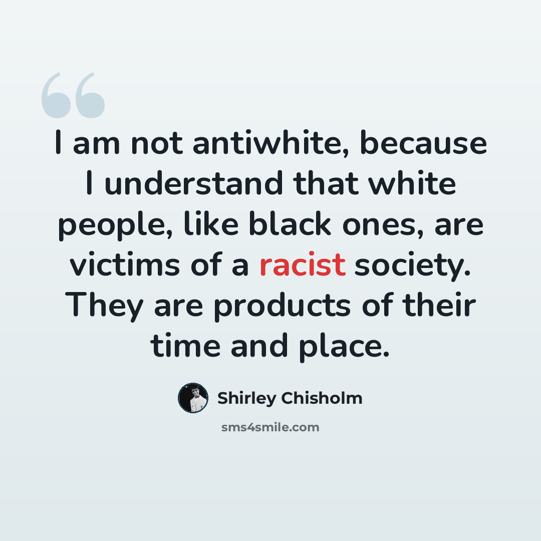 “I am not antiwhite, because I understand that white people, like black ones, are victims of a racist society. They are products of their time and place.” quote by Shirley Chisholm