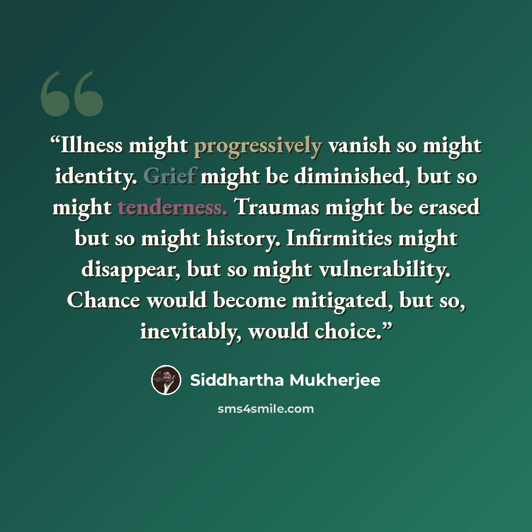 “Illness might progressively vanish so might identity. Grief might be diminished, but so might tenderness. Traumas might be erased but so might history. Infirmities might disappear, but so might vulnerability. Chance would become mitigated, but so, inevitably, would choice.” quote by Siddhartha Mukherjee
