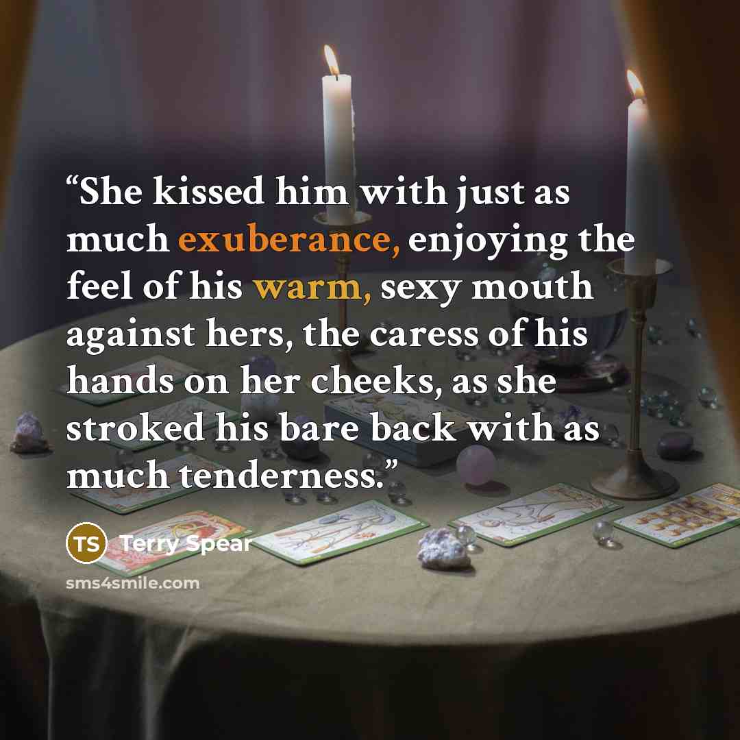 “She kissed him with just as much exuberance, enjoying the feel of his warm, sexy mouth against hers, the caress of his hands on her cheeks, as she stroked his bare back with as much tenderness.” quote by Terry Spear