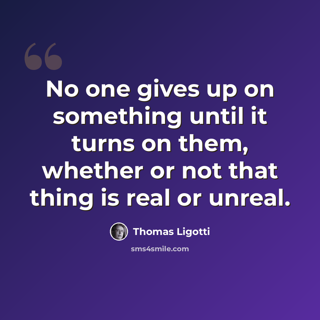“No one gives up on something until it turns on them, whether or not that thing is real or unreal.” quote by Thomas Ligotti