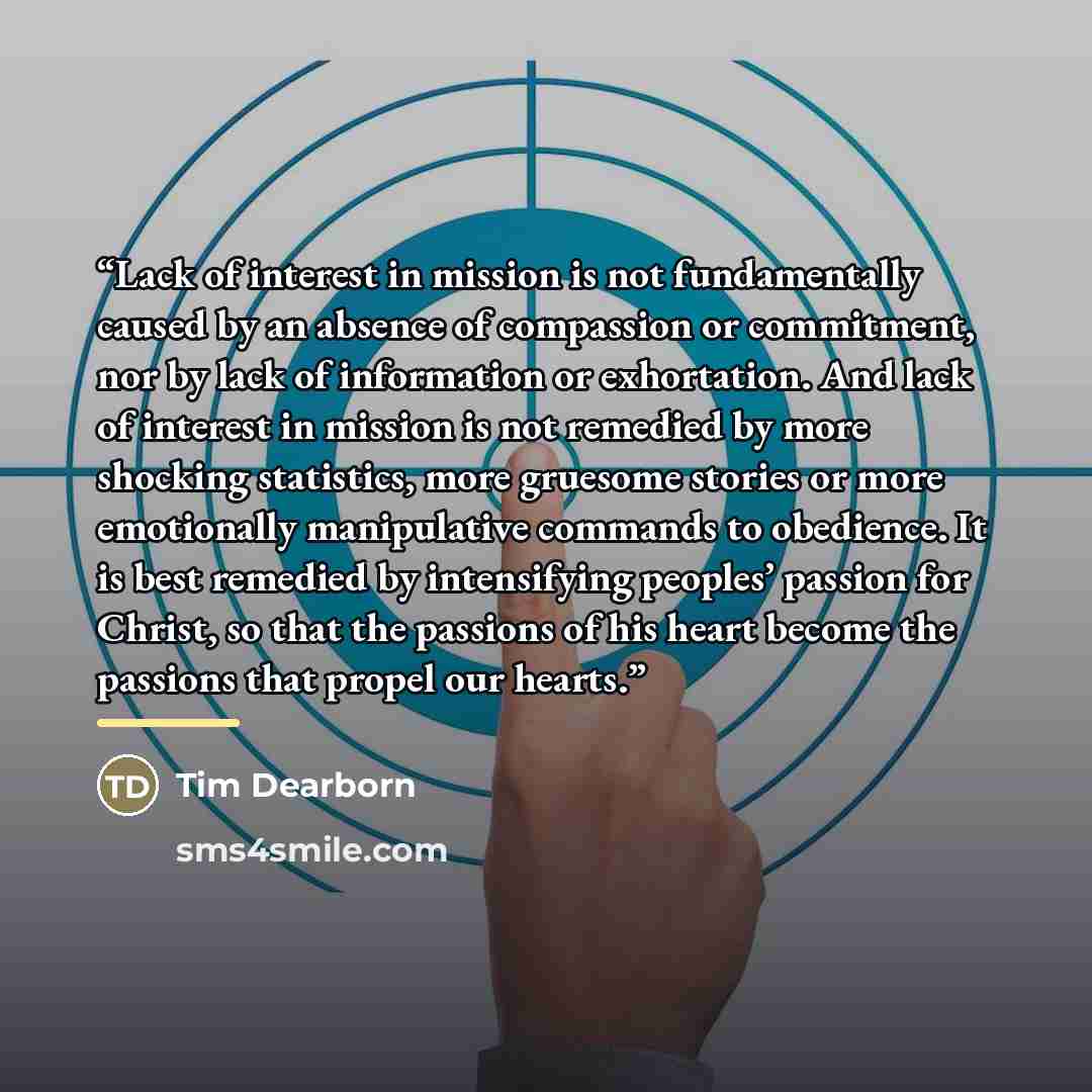 “Lack of interest in mission is not fundamentally caused by an absence of compassion or commitment, nor by lack of information or exhortation. And lack of interest in mission is not remedied by more shocking statistics, more gruesome stories or more emotionally manipulative commands to obedience…” quote by Tim Dearborn