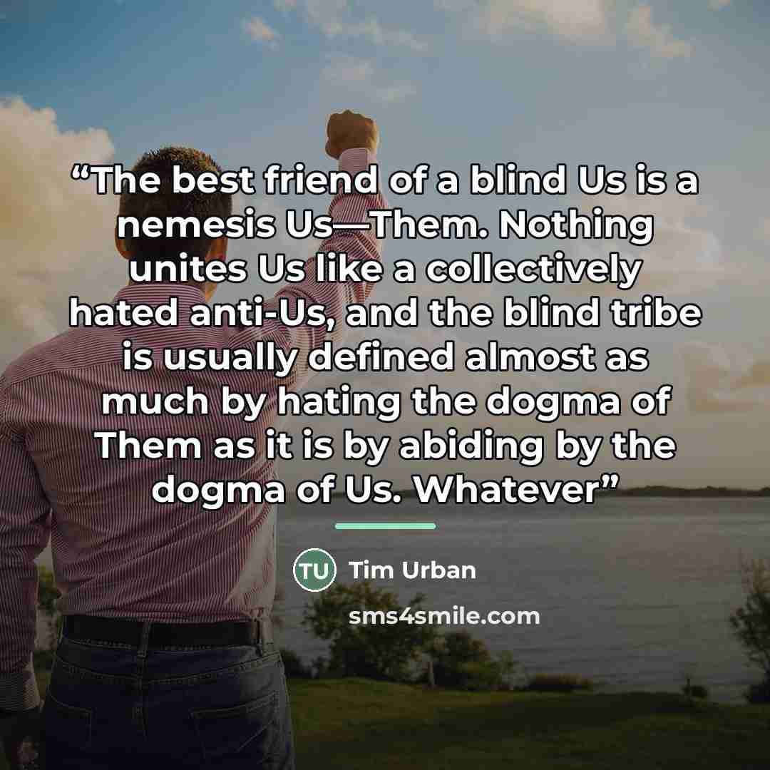 “The best friend of a blind Us is a nemesis Us—Them. Nothing unites Us like a collectively hated anti-Us, and the blind tribe is usually defined almost as much by hating the dogma of Them as it is by abiding by the dogma of Us. Whatever” quote by Tim Urban